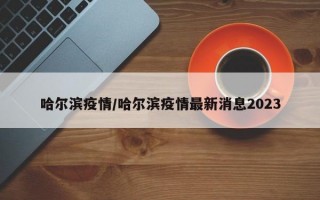 哈尔滨疫情/哈尔滨疫情最新消息2023