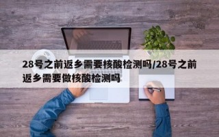 28号之前返乡需要核酸检测吗/28号之前返乡需要做核酸检测吗