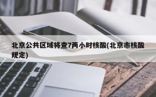 北京公共区域将查7两小时核酸(北京市核酸规定)