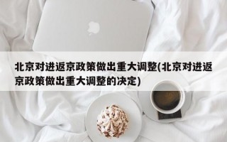 北京对进返京政策做出重大调整(北京对进返京政策做出重大调整的决定)