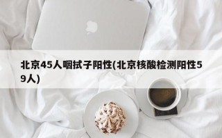 北京45人咽拭子阳性(北京核酸检测阳性59人)