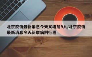 北京疫情最新消息今天又增加9人/北京疫情最新消息今天新增病例行程