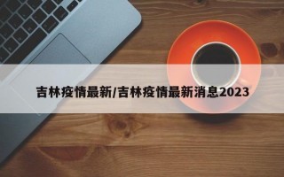 吉林疫情最新/吉林疫情最新消息2023