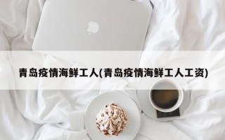 青岛疫情海鲜工人(青岛疫情海鲜工人工资)