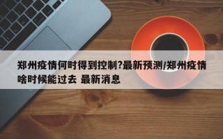 郑州疫情何时得到控制?最新预测/郑州疫情啥时候能过去 最新消息