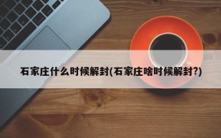 石家庄什么时候解封(石家庄啥时候解封?)