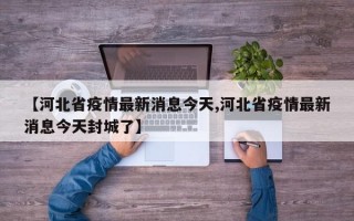 【河北省疫情最新消息今天,河北省疫情最新消息今天封城了】