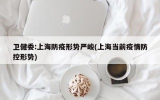 卫健委:上海防疫形势严峻(上海当前疫情防控形势)