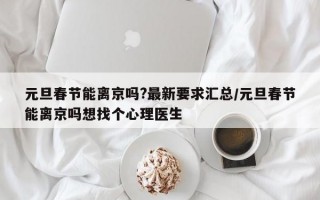 元旦春节能离京吗?最新要求汇总/元旦春节能离京吗想找个心理医生