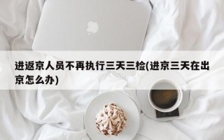 进返京人员不再执行三天三检(进京三天在出京怎么办)