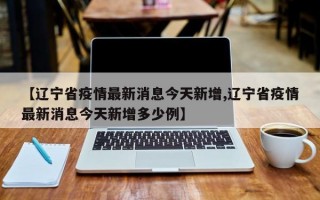 【辽宁省疫情最新消息今天新增,辽宁省疫情最新消息今天新增多少例】