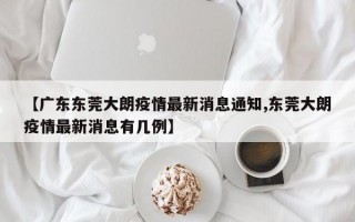 【广东东莞大朗疫情最新消息通知,东莞大朗疫情最新消息有几例】