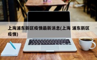 上海浦东新区疫情最新消息(上海 浦东新区疫情)