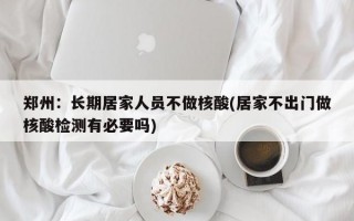 郑州：长期居家人员不做核酸(居家不出门做核酸检测有必要吗)