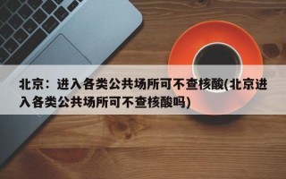 北京：进入各类公共场所可不查核酸(北京进入各类公共场所可不查核酸吗)