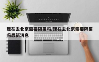 现在去北京需要隔离吗/现在去北京需要隔离吗最新消息