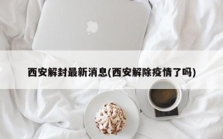 西安解封最新消息(西安解除疫情了吗)