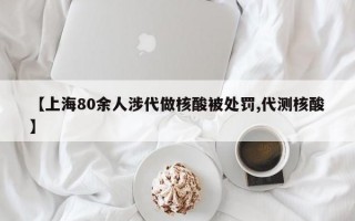 【上海80余人涉代做核酸被处罚,代测核酸】