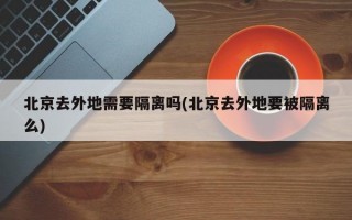 北京去外地需要隔离吗(北京去外地要被隔离么)