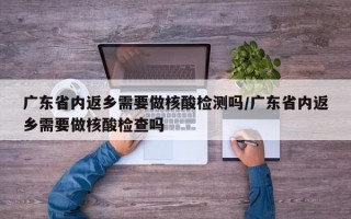 广东省内返乡需要做核酸检测吗/广东省内返乡需要做核酸检查吗