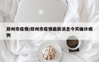 郑州市疫情/郑州市疫情最新消息今天确诊病例