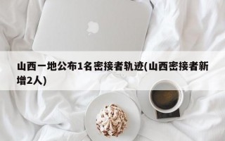 山西一地公布1名密接者轨迹(山西密接者新增2人)