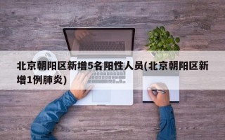 北京朝阳区新增5名阳性人员(北京朝阳区新增1例肺炎)