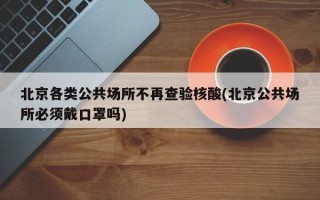 北京各类公共场所不再查验核酸(北京公共场所必须戴口罩吗)