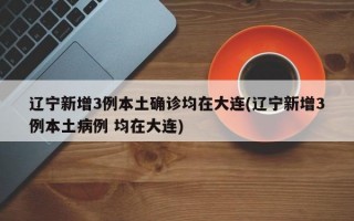 辽宁新增3例本土确诊均在大连(辽宁新增3例本土病例 均在大连)