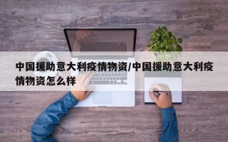 中国援助意大利疫情物资/中国援助意大利疫情物资怎么样