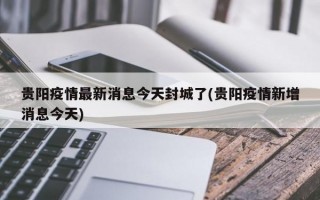 贵阳疫情最新消息今天封城了(贵阳疫情新增消息今天)