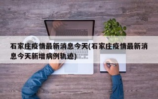 石家庄疫情最新消息今天(石家庄疫情最新消息今天新增病例轨迹)