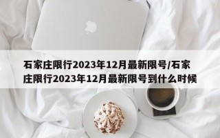 石家庄限行2023年12月最新限号/石家庄限行2023年12月最新限号到什么时候