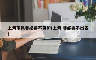 上海市民非必要不离沪(上海 非必要不出省)