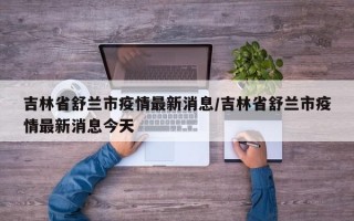 吉林省舒兰市疫情最新消息/吉林省舒兰市疫情最新消息今天