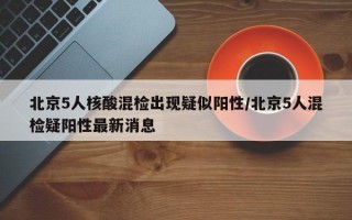 北京5人核酸混检出现疑似阳性/北京5人混检疑阳性最新消息