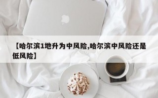 【哈尔滨1地升为中风险,哈尔滨中风险还是低风险】