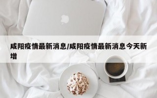 咸阳疫情最新消息/咸阳疫情最新消息今天新增