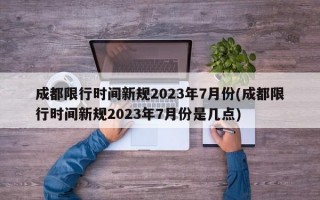 成都限行时间新规2023年7月份(成都限行时间新规2023年7月份是几点)