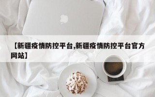 【新疆疫情防控平台,新疆疫情防控平台官方网站】