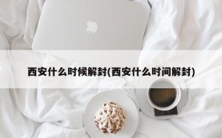 西安什么时候解封(西安什么时间解封)