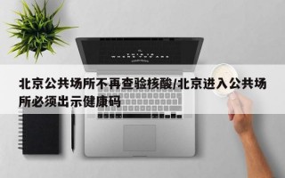 北京公共场所不再查验核酸/北京进入公共场所必须出示健康码