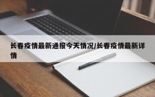 长春疫情最新通报今天情况/长春疫情最新详情