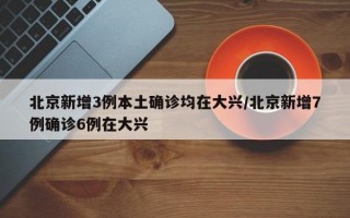 北京新增3例本土确诊均在大兴/北京新增7例确诊6例在大兴