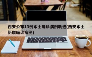 西安公布13例本土确诊病例轨迹(西安本土新增确诊病例)