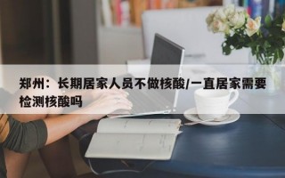 郑州：长期居家人员不做核酸/一直居家需要检测核酸吗