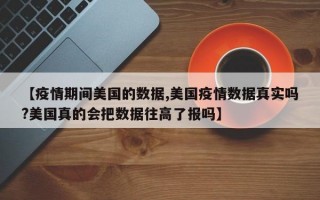 【疫情期间美国的数据,美国疫情数据真实吗?美国真的会把数据往高了报吗】