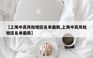 【上海中高风险地区名单最新,上海中高风险地区名单最新】