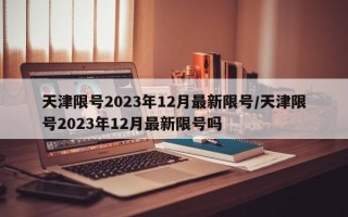 天津限号2023年12月最新限号/天津限号2023年12月最新限号吗