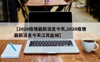 【2020疫情最新消息今天,2020疫情最新消息今天江苏盐城】